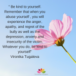 _ Be kind to yourself. Remember that when you abuse yourself , you will experience the anger, apathy, and regret of the bully as well as the depression, anxiety and insecurity of the victim
