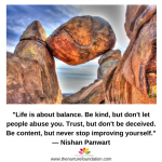 _Life is about balance. Be kind, but don't let people abuse you. Trust, but don't be deceived. Be content, but never stop improving yourself._— Nishan Panwart